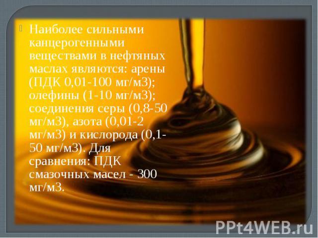 Наиболее сильными канцерогенными веществами в нефтяных маслах являются: арены (ПДК 0,01-100 мг/м3); олефины (1-10 мг/м3); соединения серы (0,8-50 мг/м3), азота (0,01-2 мг/м3) и кислорода (0,1-50 мг/м3). Для сравнения: ПДК смазочных масел - 300 мг/м3.