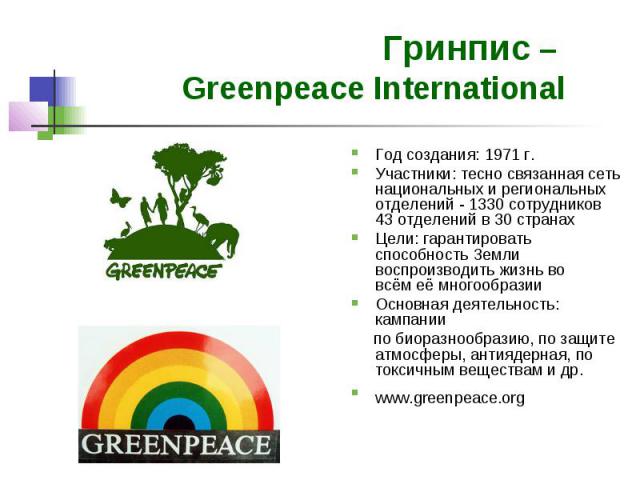 Гринпис – Greenpeace International Год создания: 1971 г. Участники: тесно связанная сеть национальных и региональных отделений - 1330 сотрудников 43 отделений в 30 странах Цели: гарантировать способность Земли воспроизводить жизнь во всём её многооб…