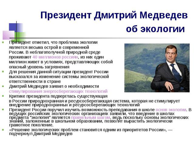 Президент Дмитрий Медведев об экологии Президент отметил, что проблема экологии является весьма острой в современной России. В неблагополучной природной среде проживают 40 миллионов россиян, из них один миллион живет в условиях, представляющих собой…