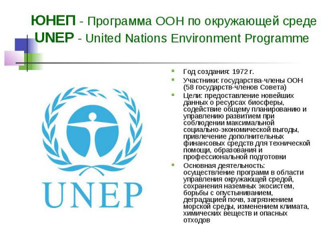 ЮНЕП - Программа ООН по окружающей среде UNEP - United Nations Environment Programme Год создания: 1972 г. Участники: государства-члены ООН (58 государств-членов Совета) Цели: предоставление новейших данных о ресурсах биосферы, содействие общему пла…