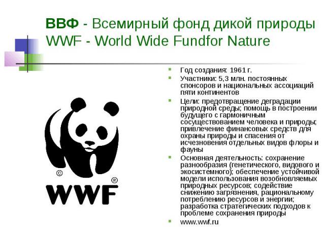 ВВФ - Всемирный фонд дикой природы WWF - World Wide Fundfor Nature Год создания: 1961 г. Участники: 5,3 млн. постоянных спонсоров и национальных ассоциаций пяти континентов Цели: предотвращение деградации природной среды; помощь в построении будущег…