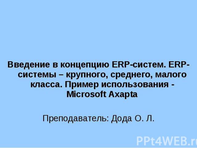 Введение в концепцию ERP-систем. ERP-системы – крупного, среднего, малого класса. Пример использования - Microsoft Axapta Преподаватель: Дода О. Л.