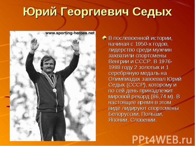 В послевоенной истории, начиная с 1950-х годов, лидерство среди мужчин захватили спортсмены Венгрии и СССР. В 1976-1988 году 2 золотых и 1 серебряную медаль на Олимпиадах завоевал Юрий Седых (СССР), которому и по сей день принадлежит мировой рекорд …
