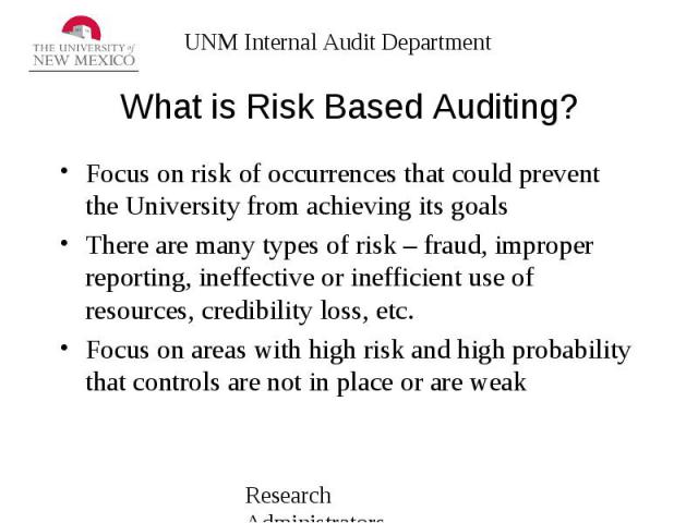 What is Risk Based Auditing? Focus on risk of occurrences that could prevent the University from achieving its goals There are many types of risk – fraud, improper reporting, ineffective or inefficient use of resources, credibility loss, etc. Focus …