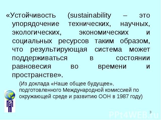 «Устойчивость (sustainability – это упорядочение технических, научных, экологических, экономических и социальных ресурсов таким образом, что результирующая система может поддерживаться в состоянии равновесия во времени и пространстве». «Устойчивость…