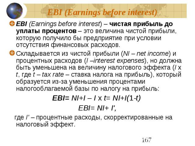 EBI (Earnings before interest) EBI (Earnings before interest) – чистая прибыль до уплаты процентов – это величина чистой прибыли, которую получило бы предприятие при условии отсутствия финансовых расходов. Складывается из чистой прибыли (NI – net in…