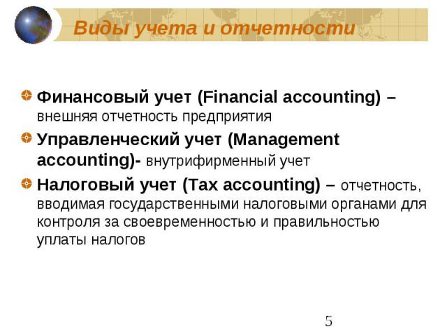 Виды учета и отчетности Финансовый учет (Financial accounting) –внешняя отчетность предприятия Управленческий учет (Management accounting)- внутрифирменный учет Налоговый учет (Tax accounting) – отчетность, вводимая государственными налоговыми орган…