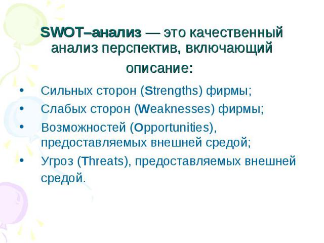 SWOT–анализ — это качественный анализ перспектив, включающий описание: Сильных сторон (Strengths) фирмы; Слабых сторон (Weaknesses) фирмы; Возможностей (Opportunities), предоставляемых внешней средой; Угроз (Threats), предоставляемых внешней средой.