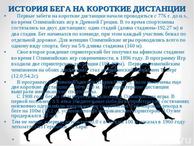 Первые забеги на короткие дистанции начали проводиться с 776 г. до н.э., во время Олимпийских игр в Древней Греции. В то время спортсмены состязались на двух дистанциях: один стадий (длина стадиона-192,27 м) и два стадия. Бег начинался по команде, п…