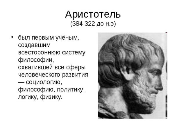 Аристотель (384-322 до н.э) был первым учёным, создавшим всестороннюю систему философии, охватившей все сферы человеческого развития — социологию, философию, политику, логику, физику.