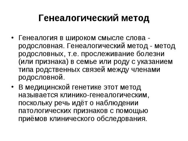 Генеалогический метод Генеалогия в широком смысле слова - родословная. Генеалогический метод - метод родословных, т.е. прослеживание болезни (или признака) в семье или роду с указанием типа родственных связей между членами родословной. В медицинской…