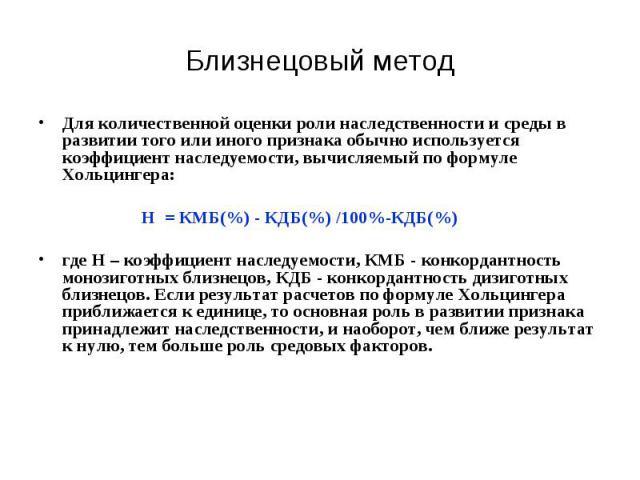 Близнецовый метод Для количественной оценки роли наследственности и среды в развитии того или иного признака обычно используется коэффициент наследуемости, вычисляемый по формуле Хольцингера: Н = КМБ(%) - КДБ(%) /100%-КДБ(%) где Н – коэффициент насл…