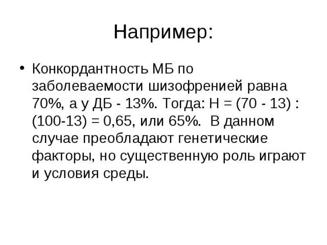 Например: Конкордантность МБ по заболеваемости шизофренией равна 70%, а у ДБ - 13%. Тогда: Н = (70 - 13) : (100-13) = 0,65, или 65%. В данном случае преобладают генетические факторы, но существенную роль играют и условия среды.