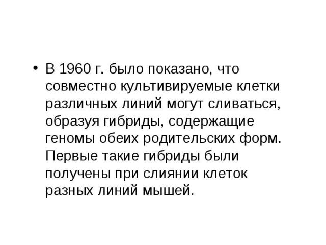 В 1960 г. было показано, что совместно культивируемые клетки различных линий могут сливаться, образуя гибриды, содержащие геномы обеих родительских форм. Первые такие гибриды были получены при слиянии клеток разных линий мышей. В 1960 г. было показа…