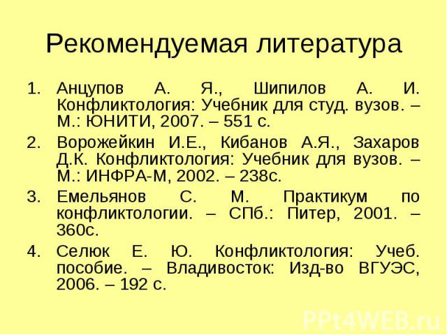 Рекомендуемая литература Анцупов А. Я., Шипилов А. И. Конфликтология: Учебник для студ. вузов. – М.: ЮНИТИ, 2007. – 551 с. Ворожейкин И.Е., Кибанов А.Я., Захаров Д.К. Конфликтология: Учебник для вузов. – М.: ИНФРА-М, 2002. – 238с. Емельянов С. М. Пр…