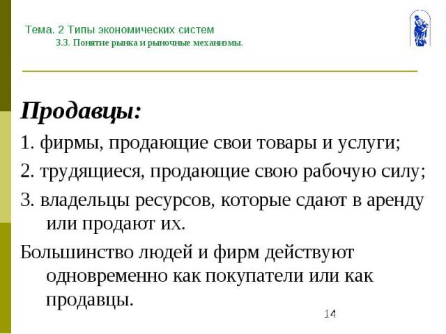 Тема. 2 Типы экономических систем 3.3. Понятие рынка и рыночные механизмы. Продавцы: 1. фирмы, продающие свои товары и услуги; 2. трудящиеся, продающие свою рабочую силу; 3. владельцы ресурсов, которые сдают в аренду или продают их. Большинство люде…