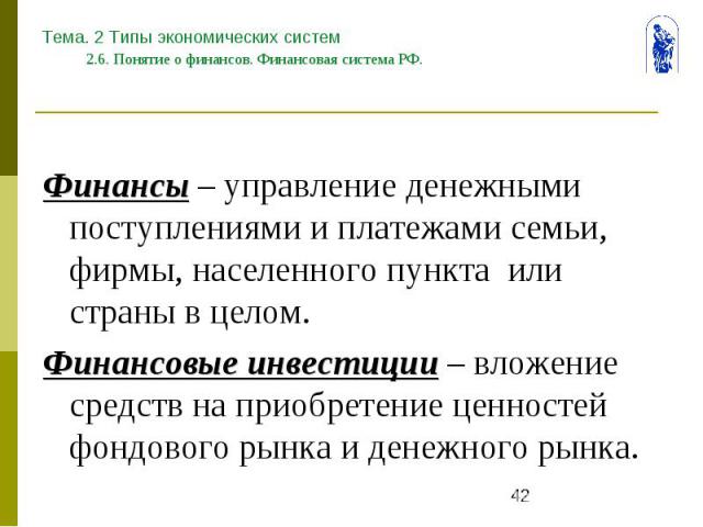 Тема. 2 Типы экономических систем 2.6. Понятие о финансов. Финансовая система РФ. Финансы – управление денежными поступлениями и платежами семьи, фирмы, населенного пункта или страны в целом. Финансовые инвестиции – вложение средств на приобретение …