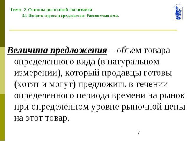 Тема. 3 Основы рыночной экономики 3.1 Понятие спроса и предложения. Равновесная цена. Величина предложения – объем товара определенного вида (в натуральном измерении), который продавцы готовы (хотят и могут) предложить в течении определенного период…