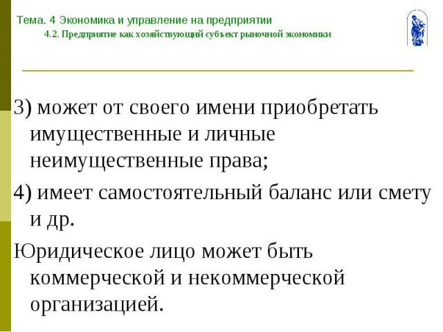 Тема. 4 Экономика и управление на предприятии 4.2. Предприятие как хозяйствующий субъект рыночной экономики 3) может от своего имени приобретать имущественные и личные неимущественные права; 4) имеет самостоятельный баланс или смету и др. Юридическо…