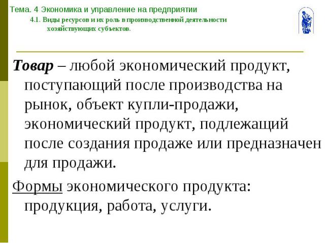 Тема. 4 Экономика и управление на предприятии 4.1. Виды ресурсов и их роль в производственной деятельности хозяйствующих субъектов. Товар – любой экономический продукт, поступающий после производства на рынок, объект купли-продажи, экономический про…