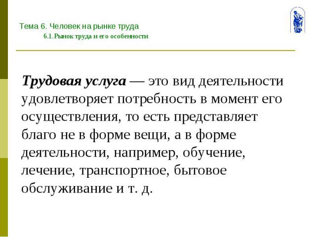 Тема 6. Человек на рынке труда 6.1.Рынок труда и его особенности Трудовая услуга — это вид деятельности удовлетворяет потребность в момент его осуществления, то есть представляет благо не в форме вещи, а в форме деятельности, например, обучение, леч…