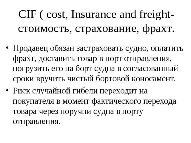 CIF ( cost, Insurance and freight- стоимость, страхование, фрахт. Продавец обязан застраховать судно, оплатить фрахт, доставить товар в порт отправления, погрузить его на борт судна в согласованный сроки вручить чистый бортовой коносамент. Риск случ…