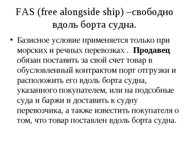 FAS (free alongside ship) –свободно вдоль борта судна. Базисное условие применяется только при морских и речных перевозках . Продавец обязан поставить за свой счет товар в обусловленный контрактом порт отгрузки и расположить его вдоль борта судна, у…