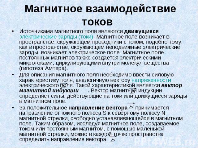 Магнитное взаимодействие токов Источниками магнитного поля являются движущиеся электрические заряды (токи). Магнитное поле возникает в пространстве, окружающем проводники с током, подобно тому, как в пространстве, окружающем неподвижные электри…