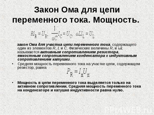 Закон Ома для цепи переменного тока. Мощность. закон Ома для участка цепи переменного тока, содержащего один из элементов R, L и C. Физические величины R, и ωL называются активным сопротивлением резистора, емкостным сопротивлением конденсатора и инд…