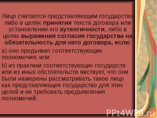 Лицо считается представляющим государство либо в целях принятия текста договора или установления его аутентичности, либо в целях выражения согласия государства на обязательность для него договора, если: a) оно предъявит соответствующие полномочия; и…