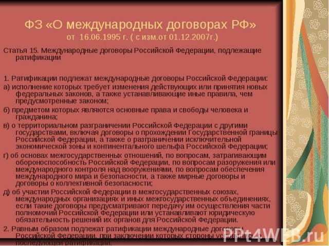 ФЗ «О международных договорах РФ» от 16.06.1995 г. ( с изм.от 01.12.2007г.) Статья 15. Международные договоры Российской Федерации, подлежащие ратификации 1. Ратификации подлежат международные договоры Российской Федерации: а) исполнение которых тре…