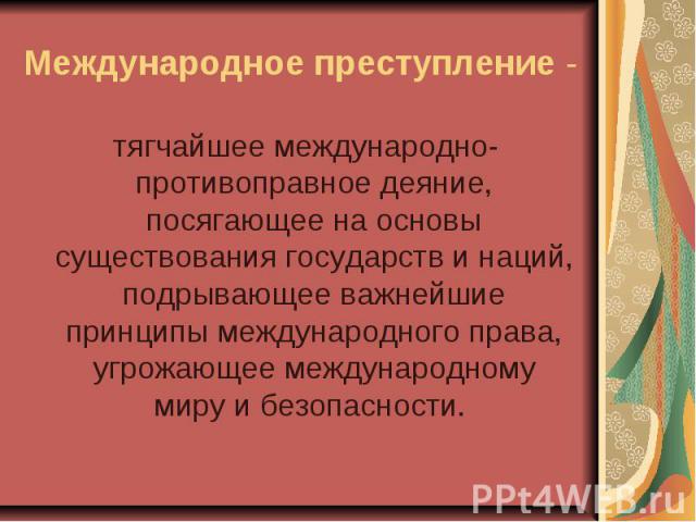 Международное преступление - тягчайшее международно-противоправное деяние, посягающее на основы существования государств и наций, подрывающее важнейшие принципы международного права, угрожающее международному миру и безопасности.