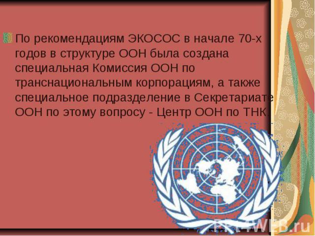 По рекомендациям ЭКОСОС в начале 70-х годов в структуре ООН была создана специальная Комиссия ООН по транснациональным корпорациям, а также специальное подразделение в Секретариате ООН по этому вопросу - Центр ООН по ТНК. По рекомендациям ЭКОСОС в н…