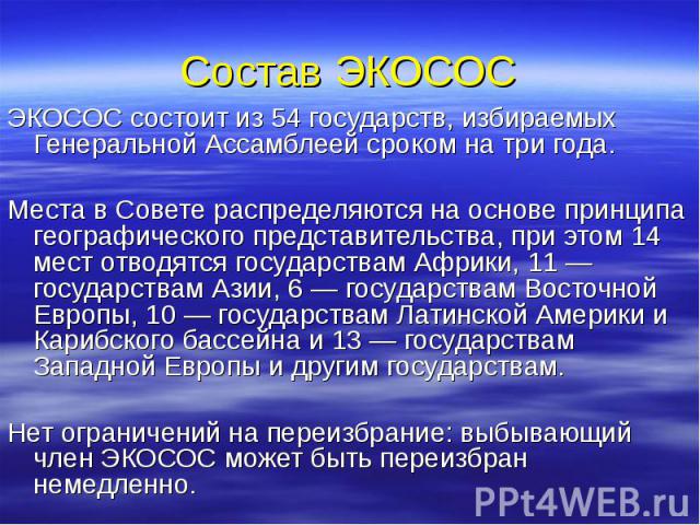 Состав ЭКОСОС ЭКОСОС состоит из 54 государств, избираемых Генеральной Ассамблеей сроком на три года. Места в Совете распределяются на основе принципа географического представительства, при этом 14 мест отводятся государствам Африки, 11 — государства…