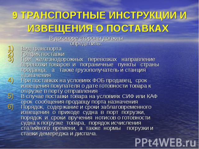 9 ТРАНСПОРТНЫЕ ИНСТРУКЦИИ И ИЗВЕЩЕНИЯ О ПОСТАВКАХ В договоре стороны должны определить: Вид транспорта График поставки При железнодорожных перевозках направление перевозки товаров и пограничные пункты страны продавца, а также грузополучатель и станц…