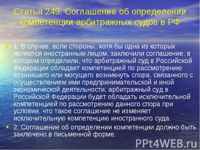 Статья 249. Соглашение об определении компетенции арбитражных судов в РФ 1. В случае, если стороны, хотя бы одна из которых является иностранным лицом, заключили соглашение, в котором определили, что арбитражный суд в Российской Федерации обладает к…