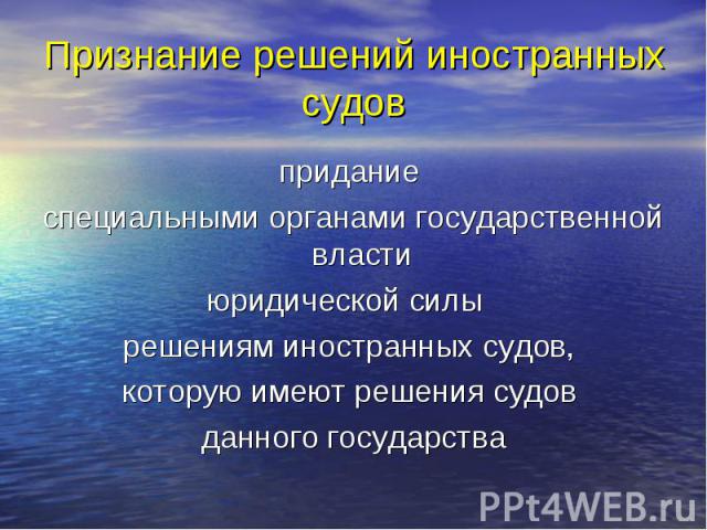 Признание решений иностранных судов придание специальными органами государственной власти юридической силы решениям иностранных судов, которую имеют решения судов данного государства