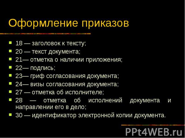 Оформление приказов 18 — заголовок к тексту; 20 — текст документа; 21— отметка о наличии приложения; 22— подпись; 23— гриф согласования документа; 24— визы согласования документа; 27 — отметка об исполнителе; 28 — отметка об исполнений документа и н…