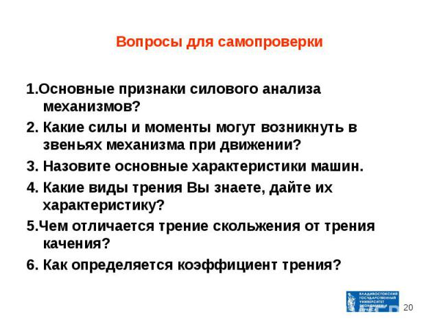 1.Основные признаки силового анализа механизмов? 1.Основные признаки силового анализа механизмов? 2. Какие силы и моменты могут возникнуть в звеньях механизма при движении? 3. Назовите основные характеристики машин. 4. Какие виды трения Вы знаете, д…