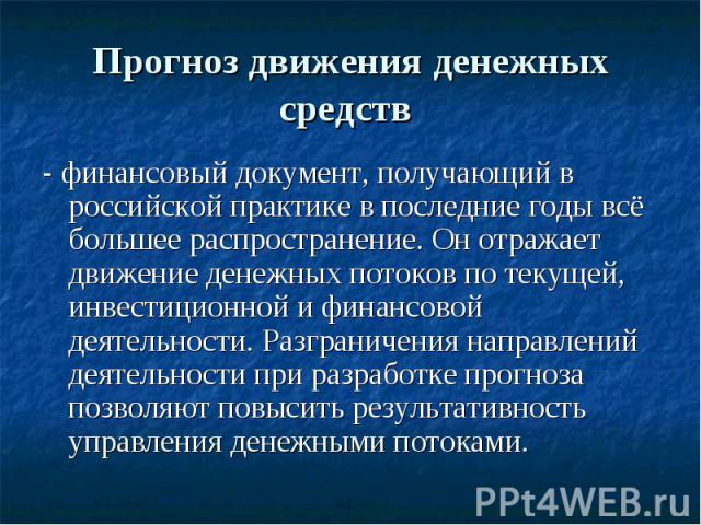 Прогноз движения денежных средств - финансовый документ, получающий в российской практике в последние годы всё большее распространение. Он отражает движение денежных потоков по текущей, инвестиционной и финансовой деятельности. Разграничения направл…