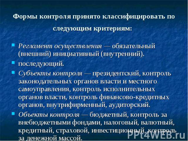 Формы контроля принято классифицировать по следующим критериям: Регламент осуществления — обязательный (внешний) инициативный (внутренний). последующий. Субъекты контроля — президентский, контроль законодательных органов власти и местного самоуправл…