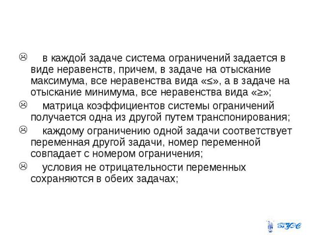 в каждой задаче система ограничений задается в виде неравенств, причем, в задаче на отыскание максимума, все неравенства вида «≤», а в задаче на отыскание минимума, все неравенства вида «≥»; матрица коэффициентов системы ограничений получается одна …