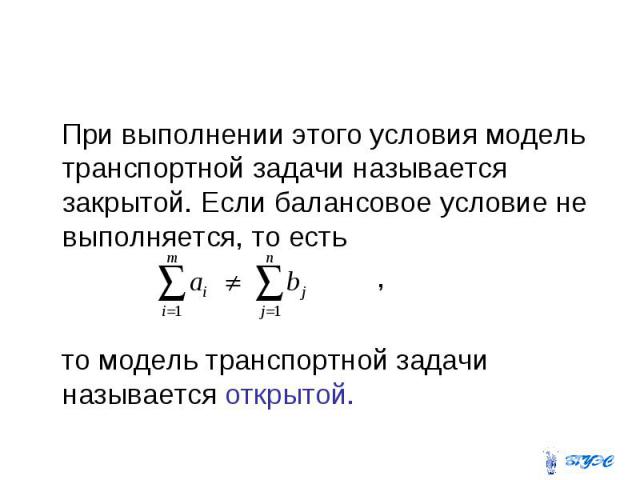 При выполнении этого условия модель транспортной задачи называется закрытой. Если балансовое условие не выполняется, то есть , то модель транспортной задачи называется открытой.