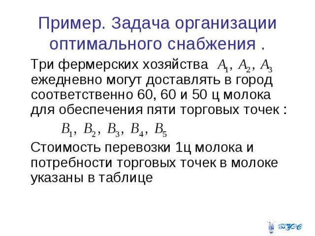 Пример. Задача организации оптимального снабжения . Три фермерских хозяйства ежедневно могут доставлять в город соответственно 60, 60 и 50 ц молока для обеспечения пяти торговых точек : Стоимость перевозки 1ц молока и потребности торговых точек в мо…