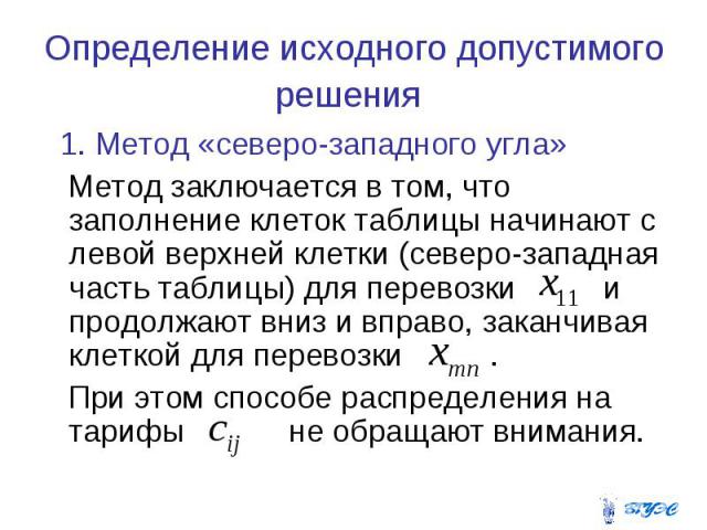 Определение исходного допустимого решения 1. Метод «северо-западного угла» Метод заключается в том, что заполнение клеток таблицы начинают с левой верхней клетки (северо-западная часть таблицы) для перевозки и продолжают вниз и вправо, заканчивая кл…