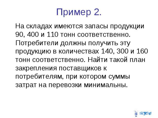 Пример 2. На складах имеются запасы продукции 90, 400 и 110 тонн соответственно. Потребители должны получить эту продукцию в количествах 140, 300 и 160 тонн соответственно. Найти такой план закрепления поставщиков к потребителям, при котором суммы з…