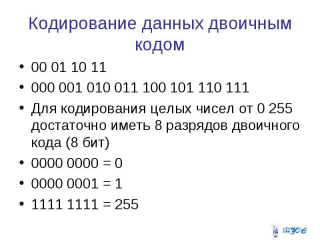 Кодирование данных двоичным кодом 00 01 10 11 000 001 010 011 100 101 110 111 Для кодирования целых чисел от 0 255 достаточно иметь 8 разрядов двоичного кода (8 бит) 0000 0000 = 0 0000 0001 = 1 1111 1111 = 255