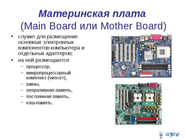 Материнская плата (Main Board или Mother Board) служит для размещения основных электронных компонентов компьютера и отдельных адаптеров; на ней размещаются процессор, микропроцессорный комплект (чипсет), шины, оперативная память, постоянная память, …