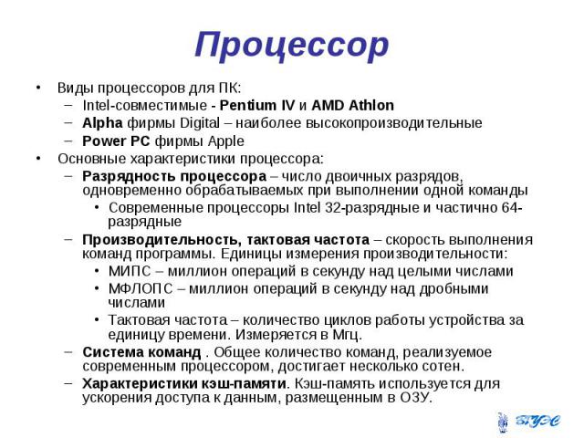 Процессор Виды процессоров для ПК: Intel-совместимые - Pentium IV и AMD Athlon Alpha фирмы Digital – наиболее высокопроизводительные Power PC фирмы Apple Основные характеристики процессора: Разрядность процессора – число двоичных разрядов, одновреме…