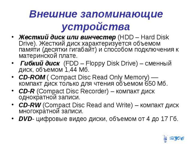Внешние запоминающие устройства Жесткий диск или винчестер (HDD – Hard Disk Drive). Жесткий диск характеризуется объемом памяти (десятки гигабайт) и способом подключения к материнской плате. Гибкий диск (FDD – Floppy Disk Drive) – сменный диск, объе…